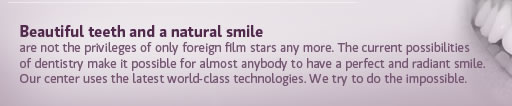 Beautiful teeth and a natural smile are not the privileges of only foreign film stars any more. The current possibilities of stomatology make it possible for almost anybody to have a perfect and radiant smile. Our center uses the latest world-class technologies. We try to do the impossible.